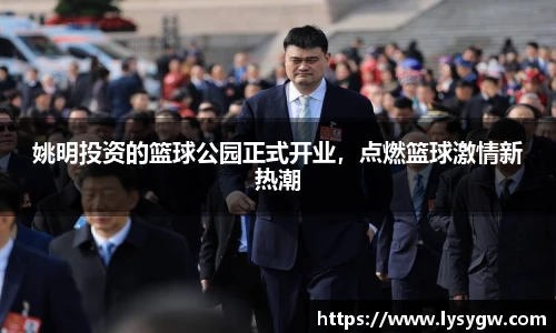 姚明投资的篮球公园正式开业，点燃篮球激情新热潮