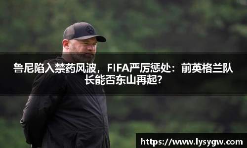 鲁尼陷入禁药风波，FIFA严厉惩处：前英格兰队长能否东山再起？
