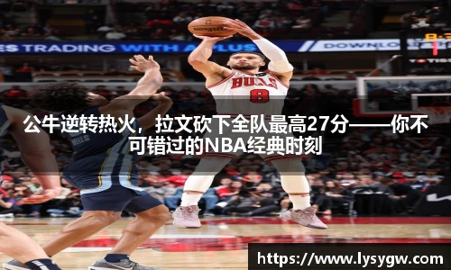 公牛逆转热火，拉文砍下全队最高27分——你不可错过的NBA经典时刻