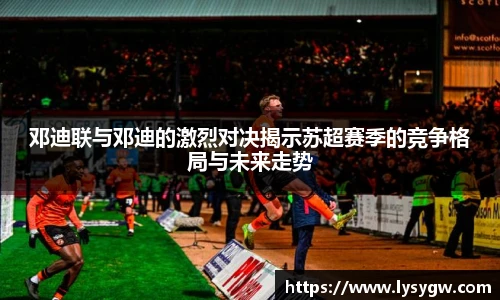 邓迪联与邓迪的激烈对决揭示苏超赛季的竞争格局与未来走势